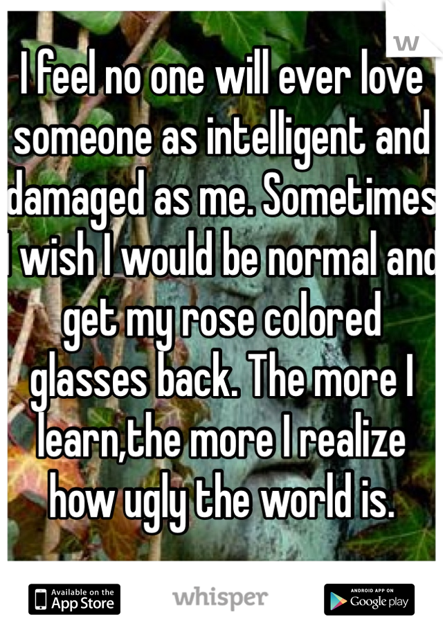 
I feel no one will ever love someone as intelligent and damaged as me. Sometimes I wish I would be normal and get my rose colored glasses back. The more I learn,the more I realize how ugly the world is. 

I feel my sexiest when I wake up and my hair is messy like a mermaid 