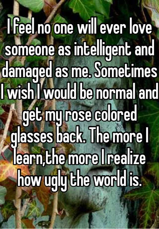 
I feel no one will ever love someone as intelligent and damaged as me. Sometimes I wish I would be normal and get my rose colored glasses back. The more I learn,the more I realize how ugly the world is. 

I feel my sexiest when I wake up and my hair is messy like a mermaid 