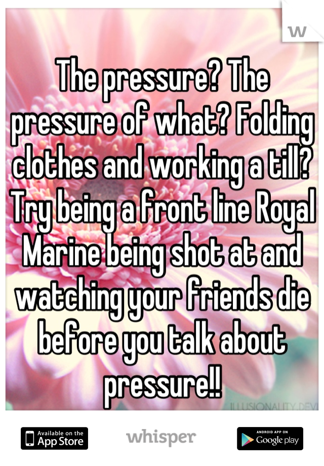 The pressure? The pressure of what? Folding clothes and working a till? Try being a front line Royal Marine being shot at and watching your friends die before you talk about pressure!!