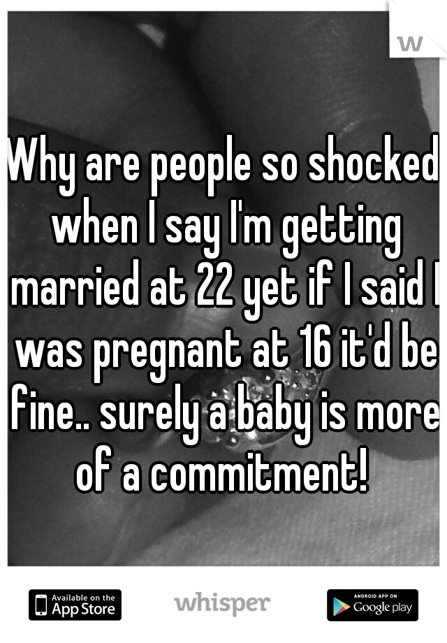 Why are people so shocked when I say I'm getting married at 22 yet if I said I was pregnant at 16 it'd be fine.. surely a baby is more of a commitment! 