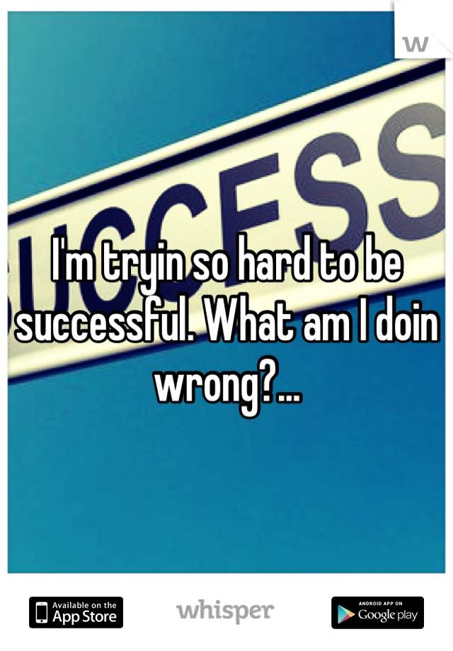 I'm tryin so hard to be successful. What am I doin wrong?...