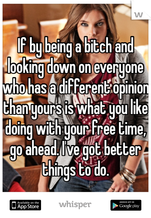 If by being a bitch and looking down on everyone who has a different opinion than yours is what you like doing with your free time, go ahead. I've got better things to do. 