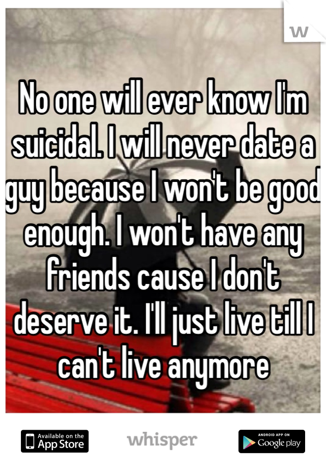 No one will ever know I'm suicidal. I will never date a guy because I won't be good enough. I won't have any friends cause I don't deserve it. I'll just live till I can't live anymore
