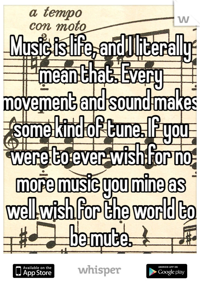 Music is life, and I literally mean that. Every movement and sound makes some kind of tune. If you were to ever wish for no more music you mine as well wish for the world to be mute. 