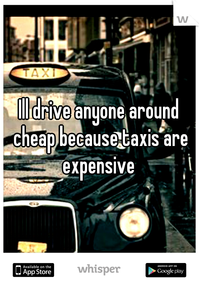 Ill drive anyone around cheap because taxis are expensive 