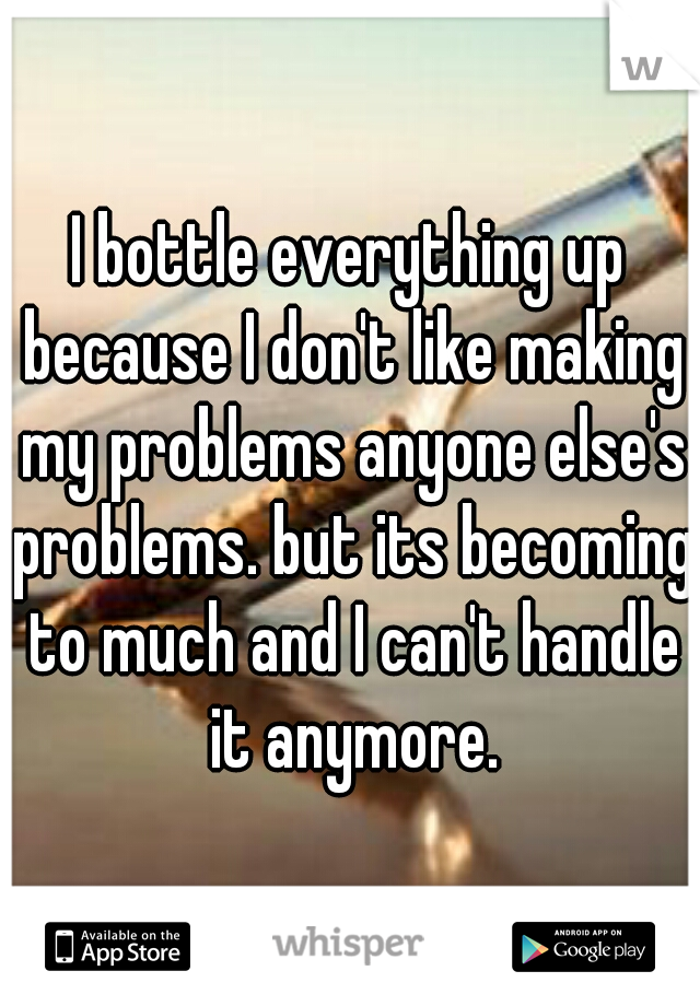 I bottle everything up because I don't like making my problems anyone else's problems. but its becoming to much and I can't handle it anymore.