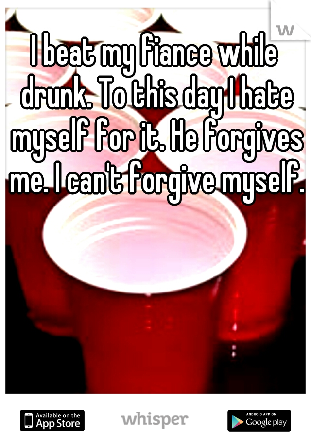 I beat my fiance while drunk. To this day I hate myself for it. He forgives me. I can't forgive myself.