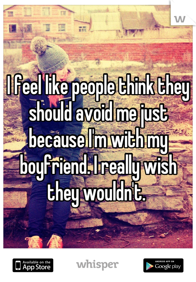 I feel like people think they should avoid me just because I'm with my boyfriend. I really wish they wouldn't. 