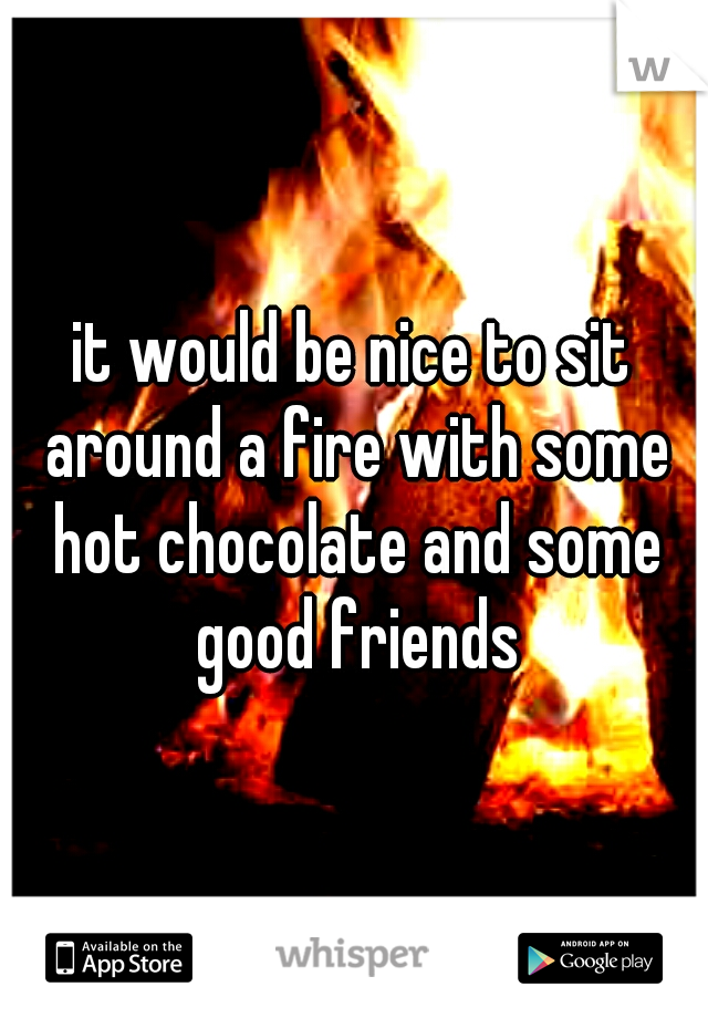 it would be nice to sit around a fire with some hot chocolate and some good friends