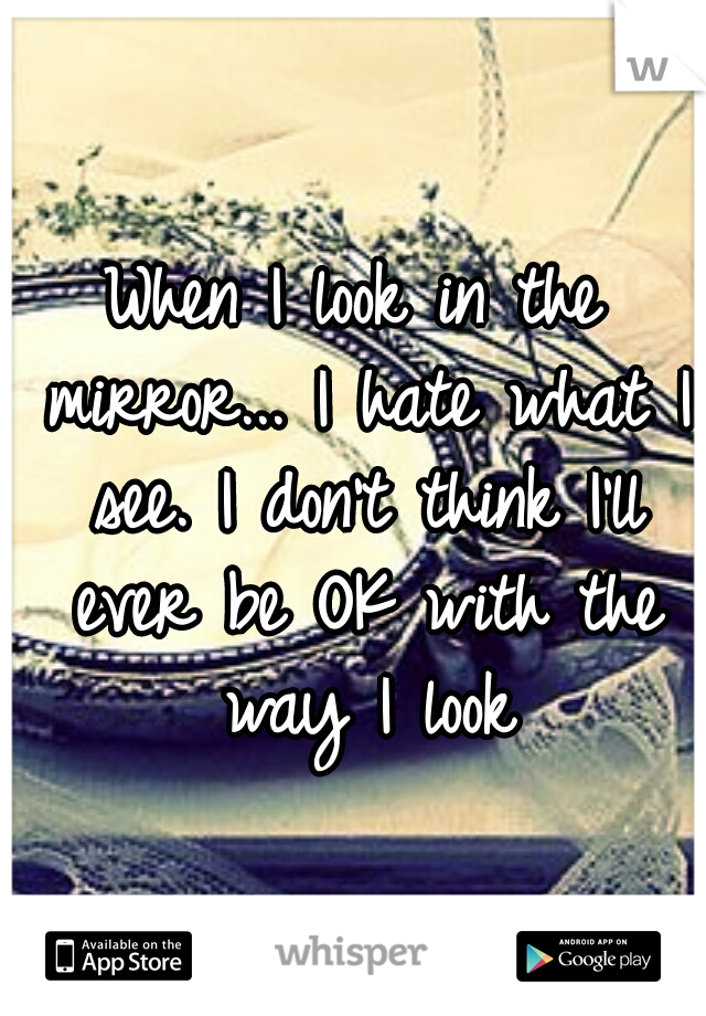 When I look in the mirror... I hate what I see. I don't think I'll ever be OK with the way I look