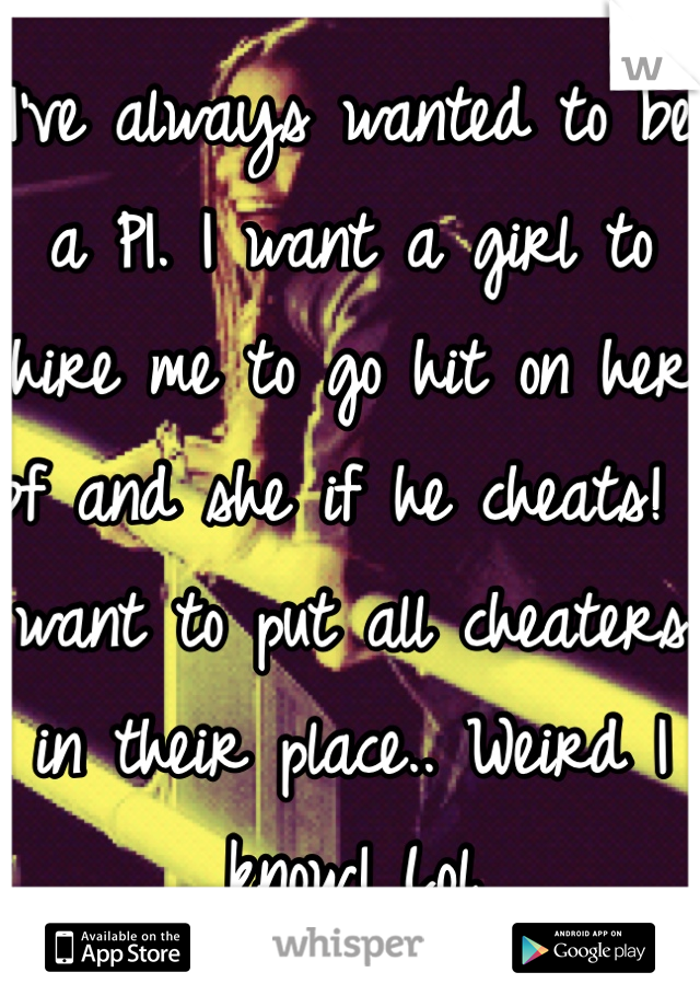 I've always wanted to be a PI. I want a girl to hire me to go hit on her bf and she if he cheats! I want to put all cheaters in their place.. Weird I know! Lol