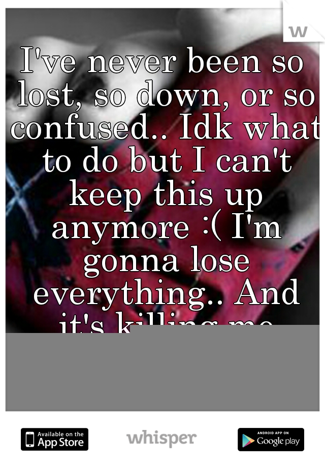 I've never been so lost, so down, or so confused.. Idk what to do but I can't keep this up anymore :( I'm gonna lose everything.. And it's killing me inside.. I was never supposed to be this person