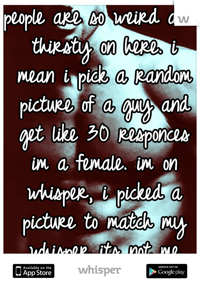 people are so weird and thirsty on here. i mean i pick a random picture of a guy and get like 30 responces im a female. im on whisper, i picked a picture to match my whisper its not me thirsty bitches