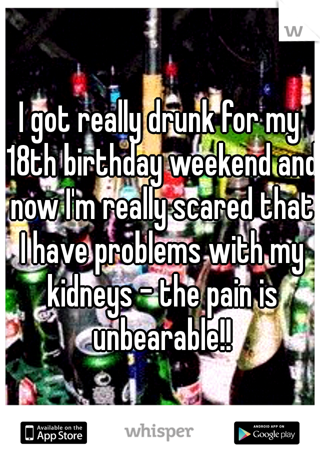 I got really drunk for my 18th birthday weekend and now I'm really scared that I have problems with my kidneys - the pain is unbearable!!