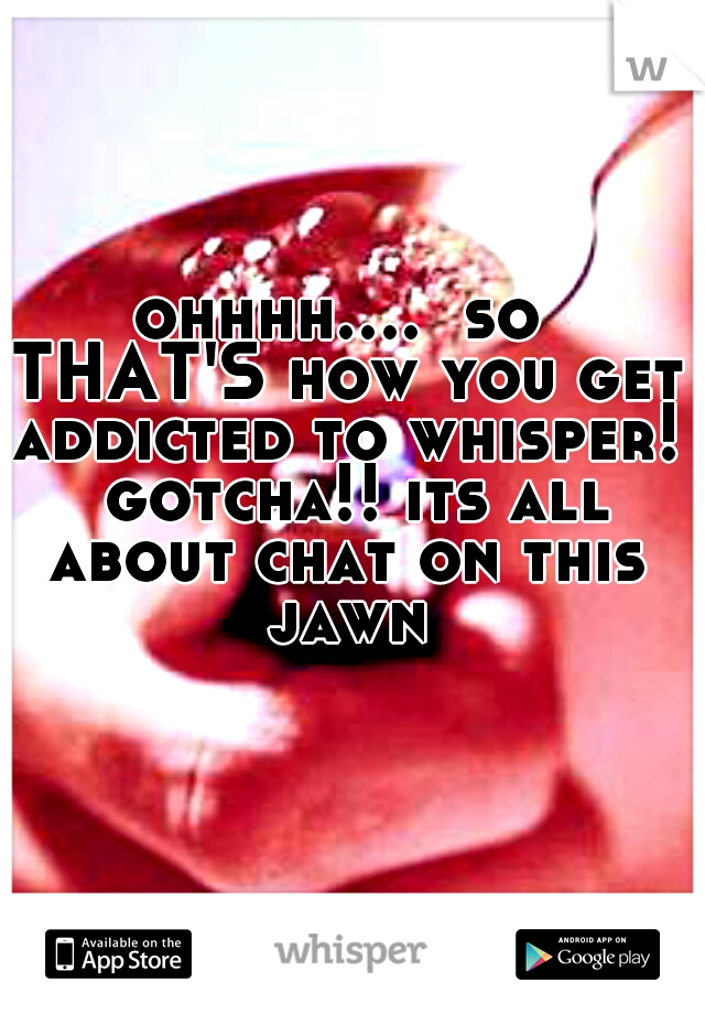 ohhhh....  so THAT'S how you get addicted to whisper!  gotcha!! its all about chat on this jawn
