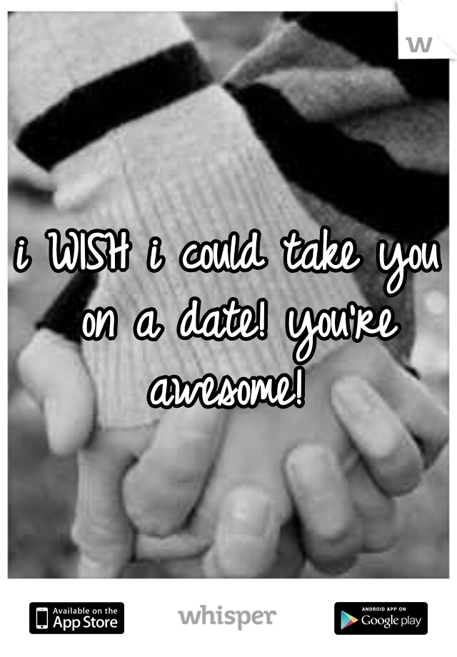 i WISH i could take you on a date! you're awesome! 
