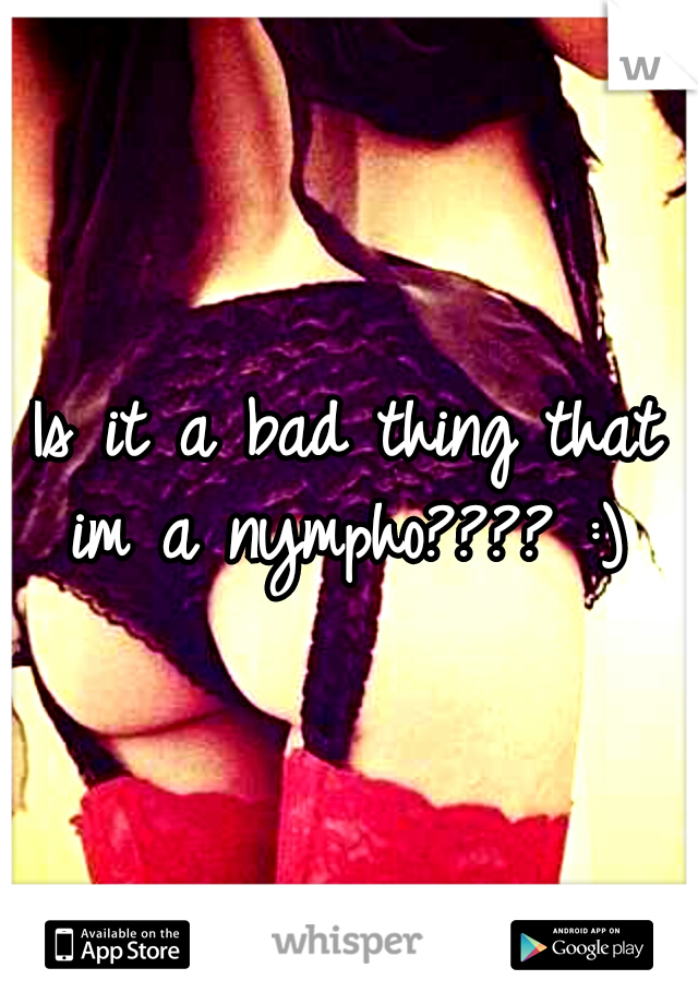 Is it a bad thing that im a nympho???? :) 