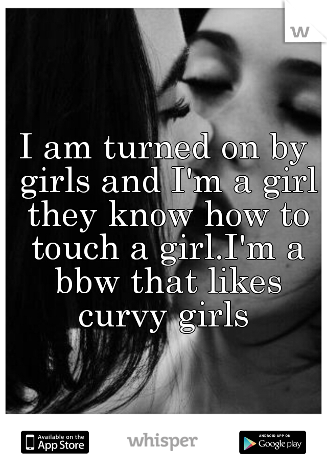 I am turned on by girls and I'm a girl they know how to touch a girl.I'm a bbw that likes curvy girls 