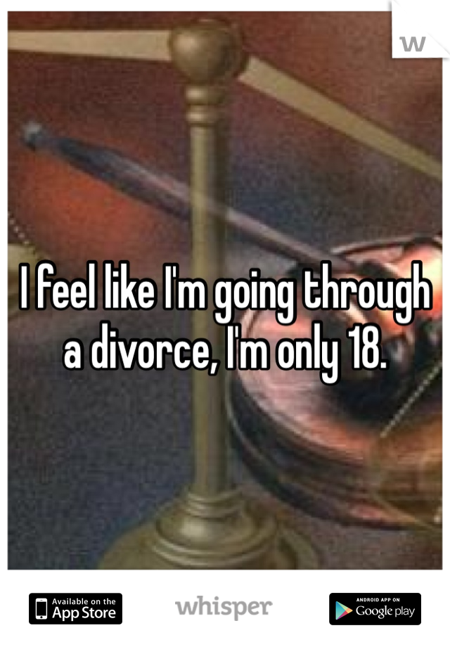 I feel like I'm going through a divorce, I'm only 18. 