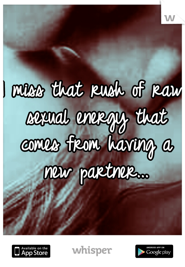 I miss that rush of raw sexual energy that comes from having a new partner...