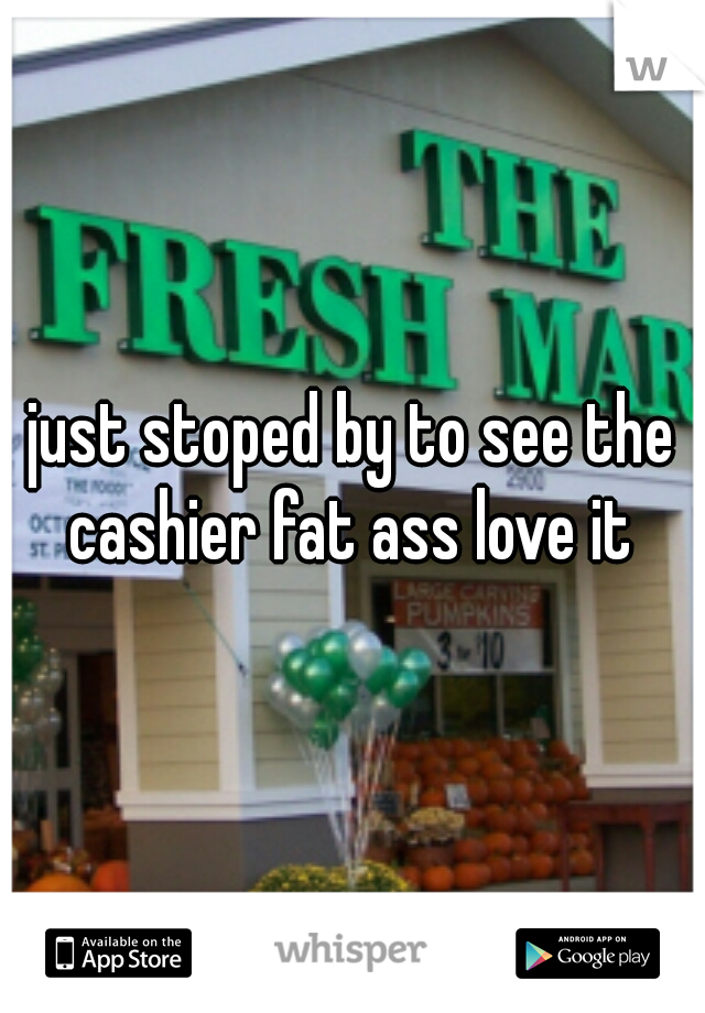 just stoped by to see the cashier fat ass love it 