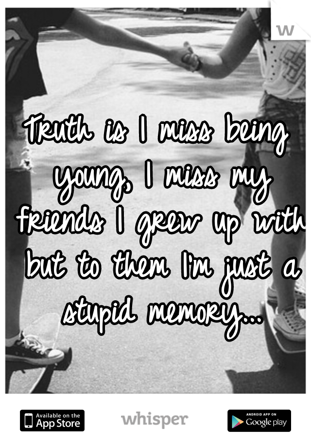 Truth is I miss being young, I miss my friends I grew up with but to them I'm just a stupid memory...