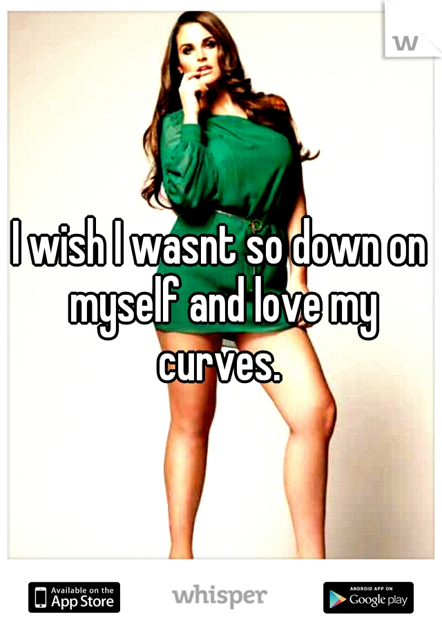 I wish I wasnt so down on myself and love my curves. 