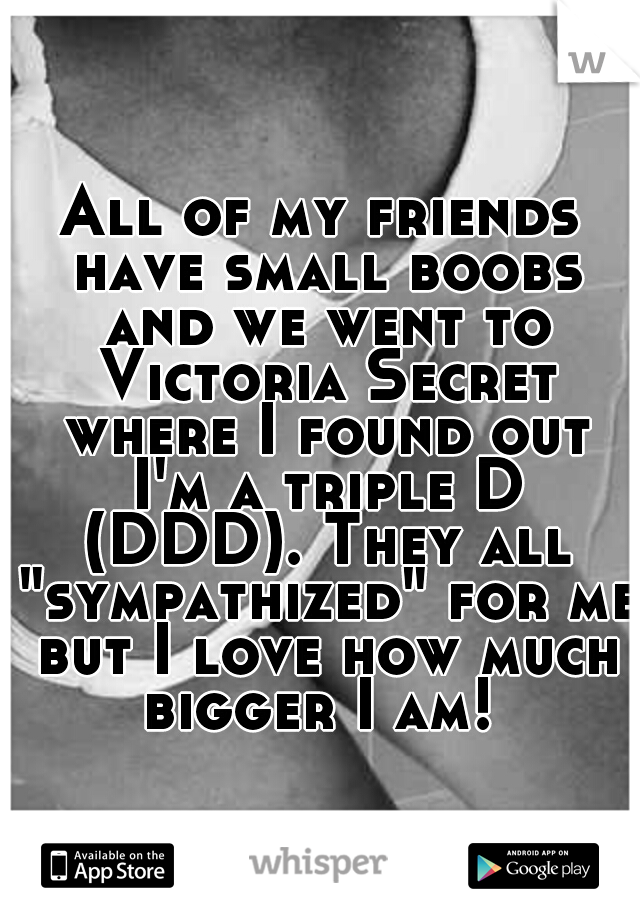 All of my friends have small boobs and we went to Victoria Secret where I found out I'm a triple D (DDD). They all "sympathized" for me but I love how much bigger I am! 