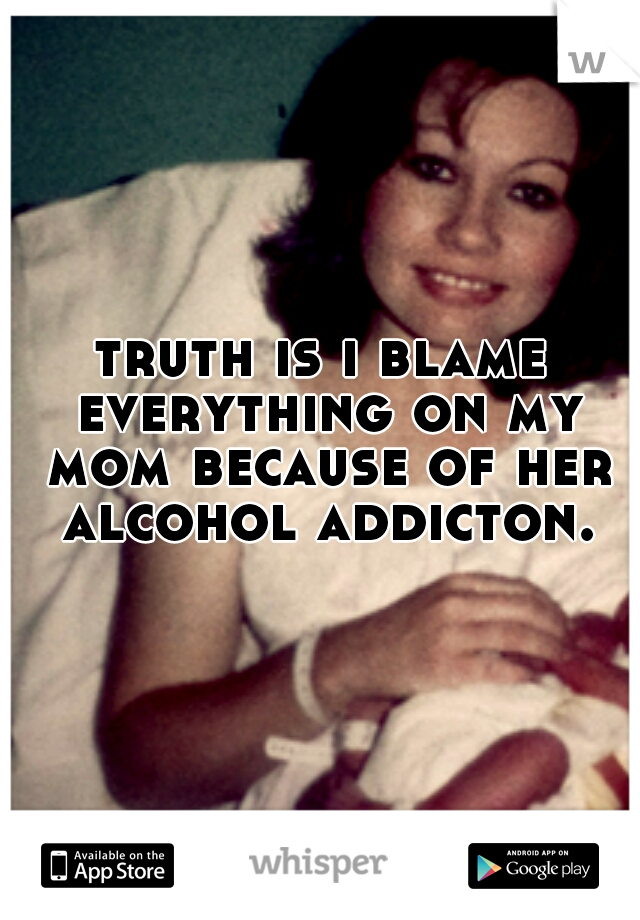 truth is i blame everything on my mom because of her alcohol addicton.