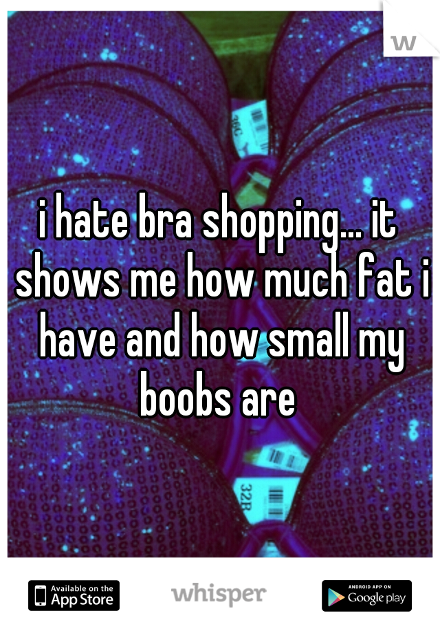 i hate bra shopping... it shows me how much fat i have and how small my boobs are 