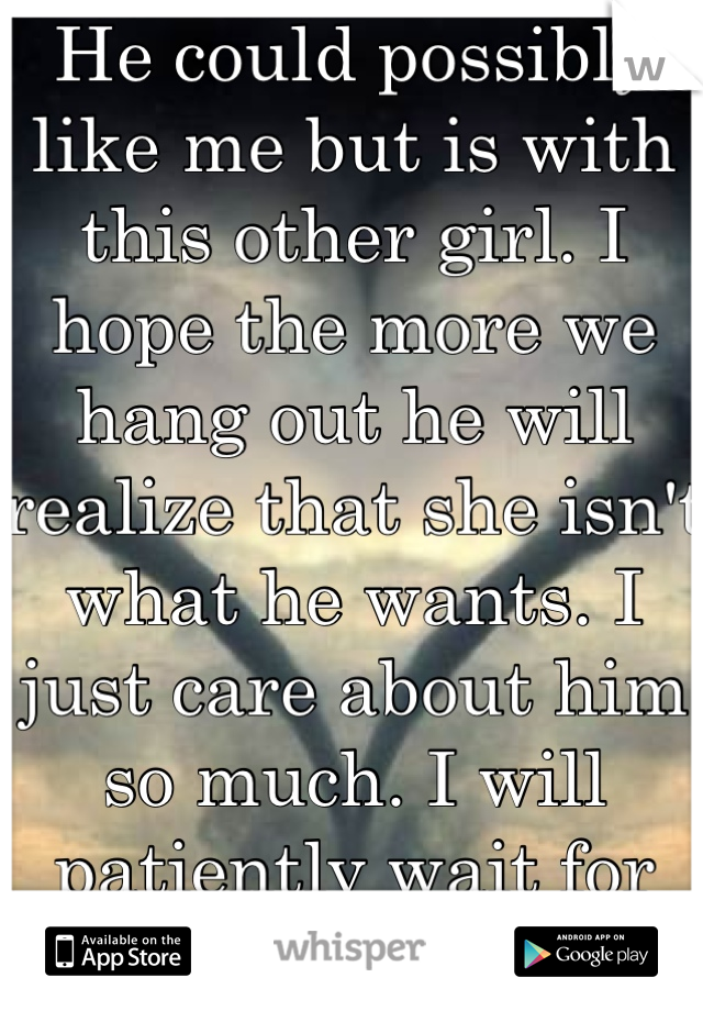 He could possibly like me but is with this other girl. I hope the more we hang out he will realize that she isn't what he wants. I just care about him so much. I will patiently wait for him. Unless....