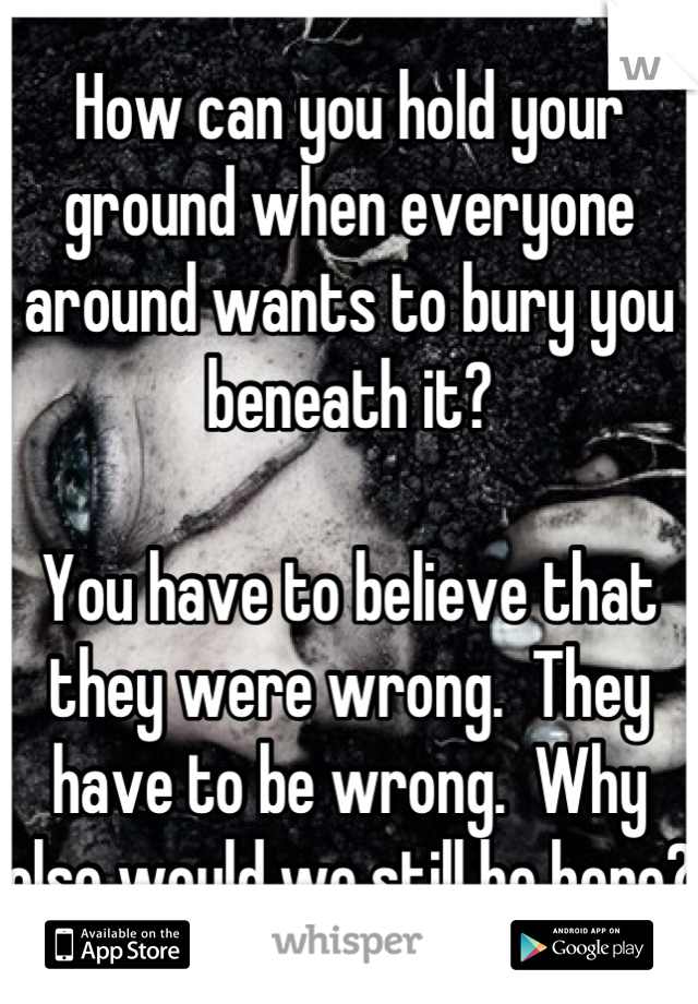 How can you hold your ground when everyone around wants to bury you beneath it?

You have to believe that they were wrong.  They have to be wrong.  Why else would we still be here?