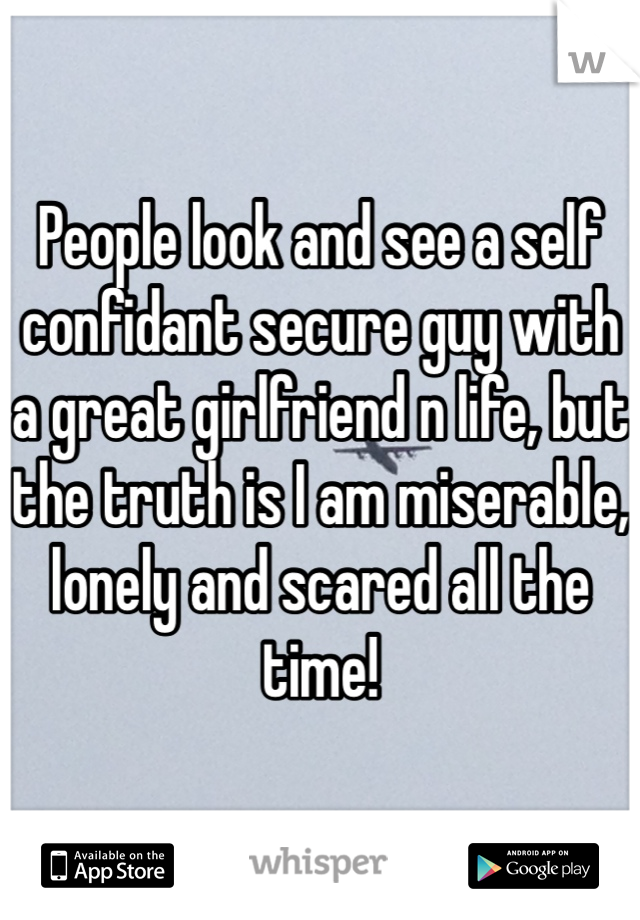 People look and see a self confidant secure guy with a great girlfriend n life, but the truth is I am miserable, lonely and scared all the time!