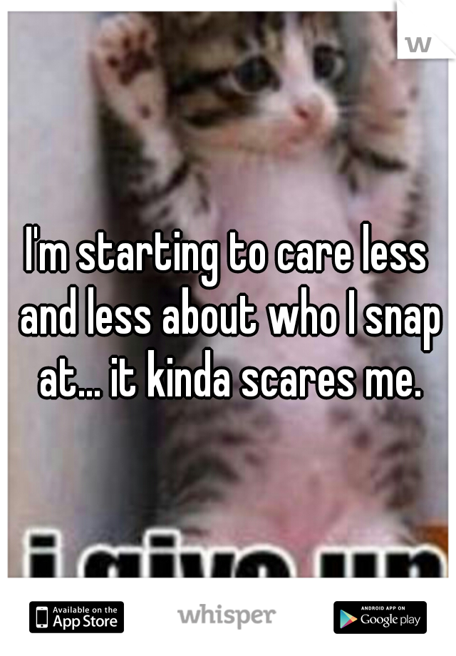 I'm starting to care less and less about who I snap at... it kinda scares me.