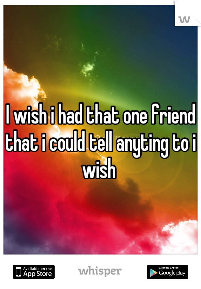 I wish i had that one friend that i could tell anyting to i wish 