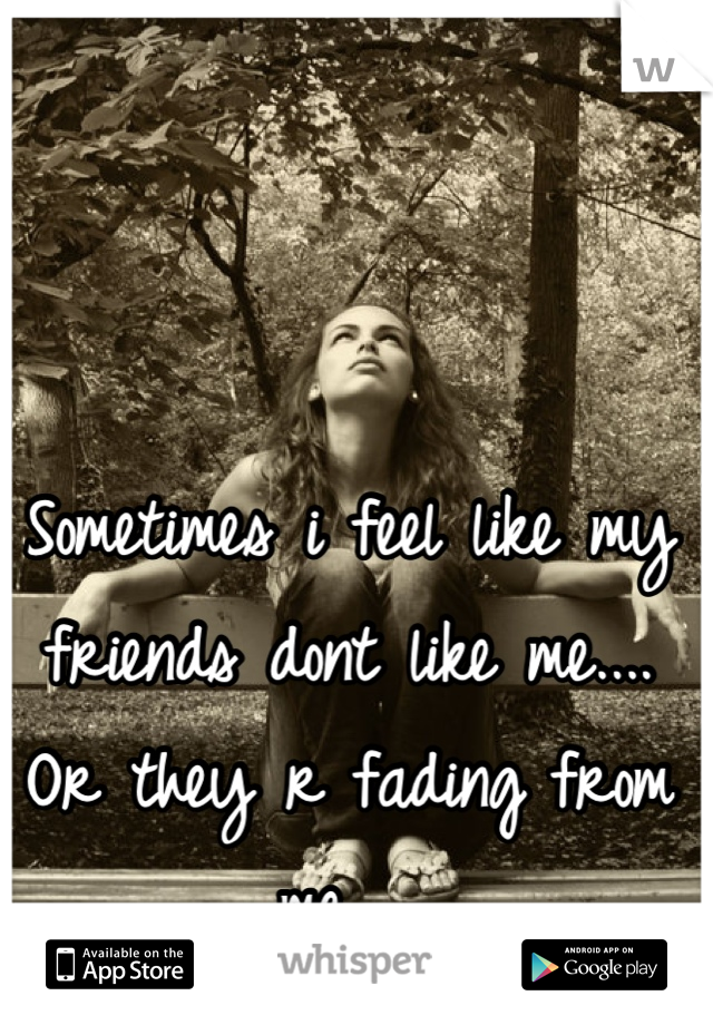 Sometimes i feel like my friends dont like me.... Or they r fading from me... 