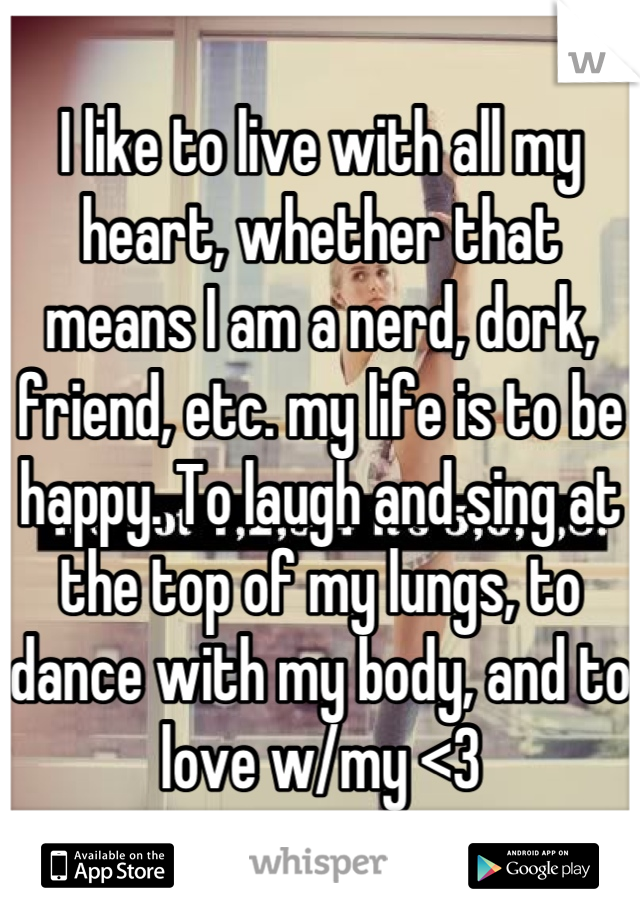 I like to live with all my heart, whether that means I am a nerd, dork, friend, etc. my life is to be happy. To laugh and sing at the top of my lungs, to dance with my body, and to love w/my <3
