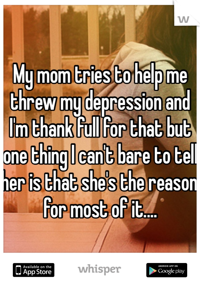 My mom tries to help me threw my depression and I'm thank full for that but one thing I can't bare to tell her is that she's the reason for most of it....