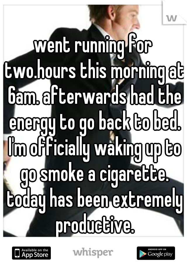 went running for two.hours this morning at 6am. afterwards had the energy to go back to bed. I'm officially waking up to go smoke a cigarette. today has been extremely productive.