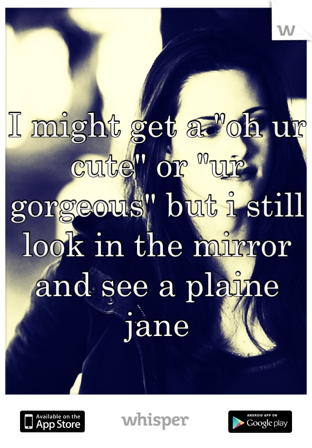 I might get a "oh ur cute" or "ur gorgeous" but i still look in the mirror and see a plaine jane 