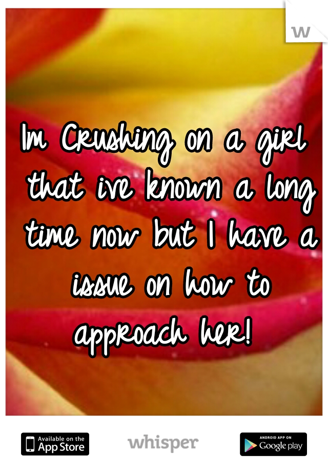 Im Crushing on a girl that ive known a long time now but I have a issue on how to approach her! 