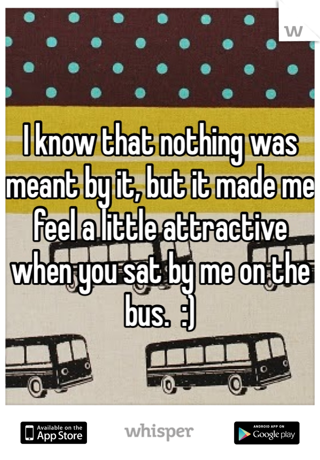 I know that nothing was meant by it, but it made me feel a little attractive when you sat by me on the bus.  :)