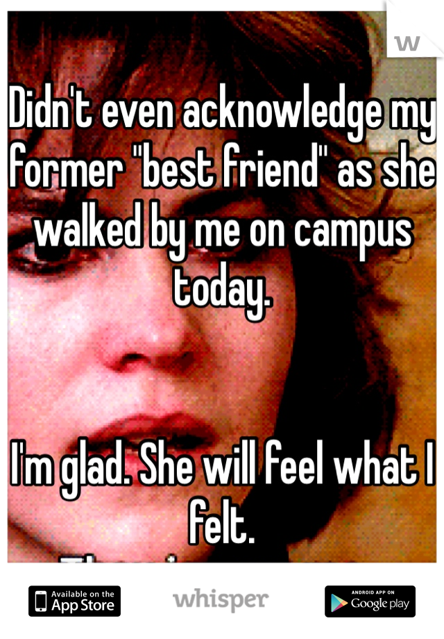 Didn't even acknowledge my former "best friend" as she walked by me on campus today.


I'm glad. She will feel what I felt.