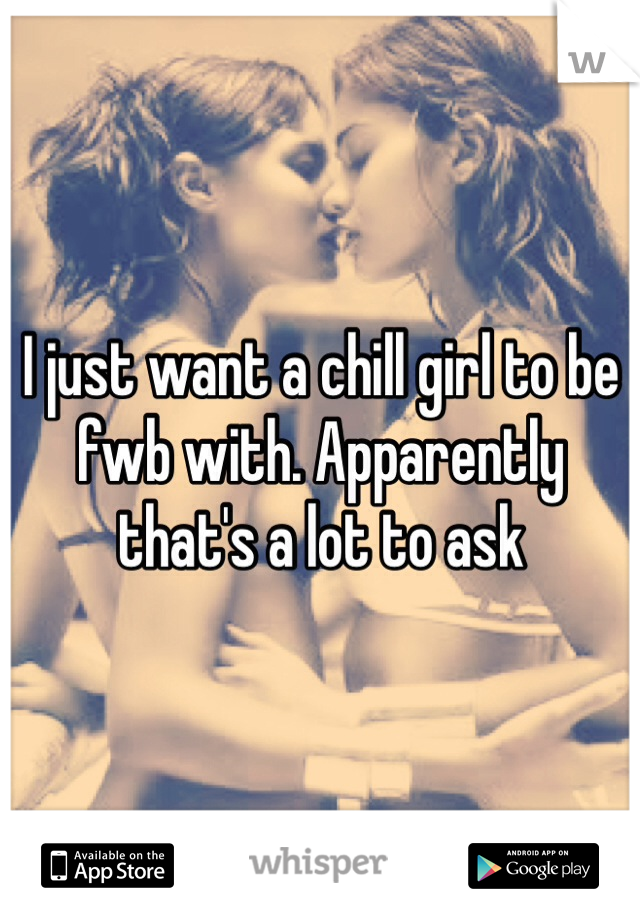 I just want a chill girl to be fwb with. Apparently that's a lot to ask