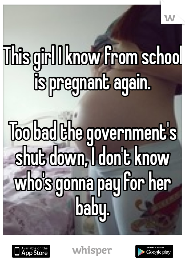 This girl I know from school is pregnant again. 

Too bad the government's shut down, I don't know who's gonna pay for her baby. 