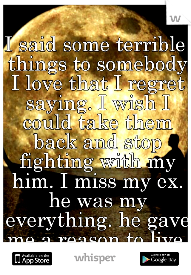 I said some terrible things to somebody I love that I regret saying. I wish I could take them back and stop fighting with my him. I miss my ex. he was my everything. he gave me a reason to live.