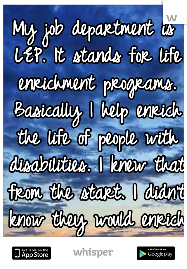 My job department is LEP. It stands for life enrichment programs. Basically I help enrich the life of people with disabilities. I knew that from the start. I didn't know they would enrich my life.