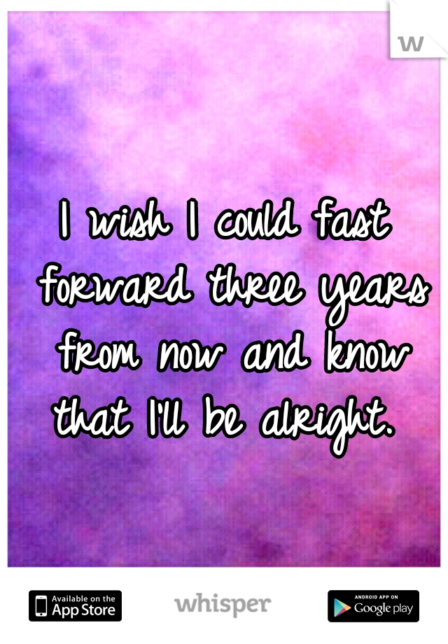 I wish I could fast forward three years from now and know that I'll be alright. 