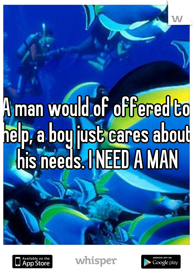 A man would of offered to help, a boy just cares about his needs. I NEED A MAN