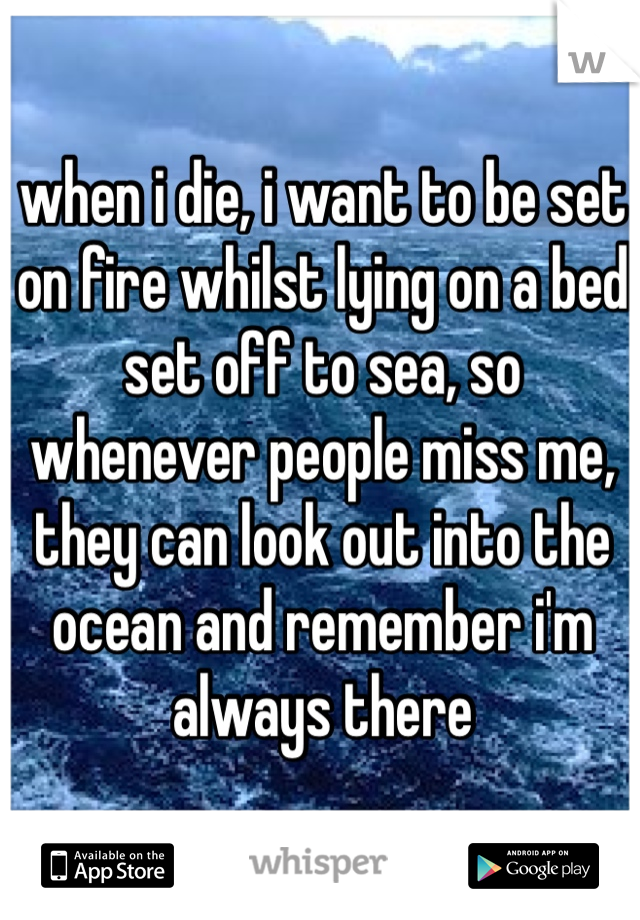 when i die, i want to be set on fire whilst lying on a bed set off to sea, so whenever people miss me, they can look out into the ocean and remember i'm always there